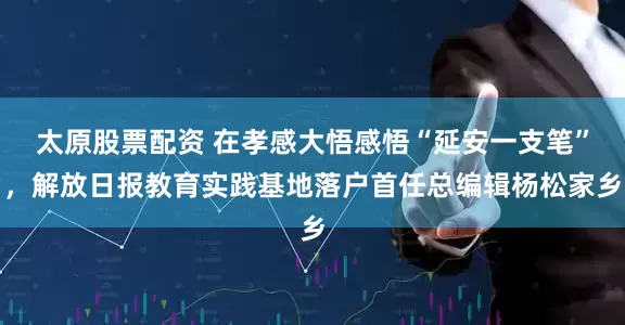 太原股票配资 在孝感大悟感悟“延安一支笔”，解放日报教育实践基地落户首任总编辑杨松家乡