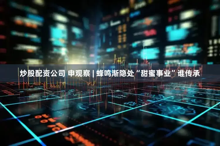 炒股配资公司 申观察 | 蜂鸣渐隐处“甜蜜事业”谁传承