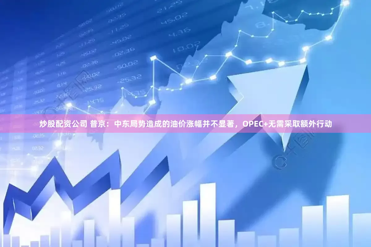 炒股配资公司 普京：中东局势造成的油价涨幅并不显著，OPEC+无需采取额外行动