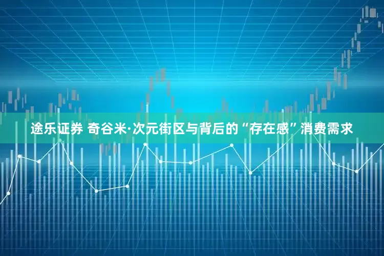 途乐证券 奇谷米·次元街区与背后的“存在感”消费需求