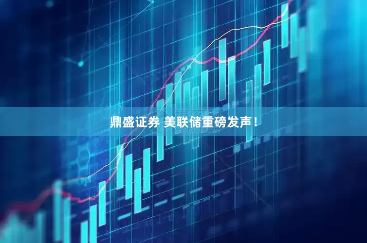 鼎盛证券 美联储重磅发声！