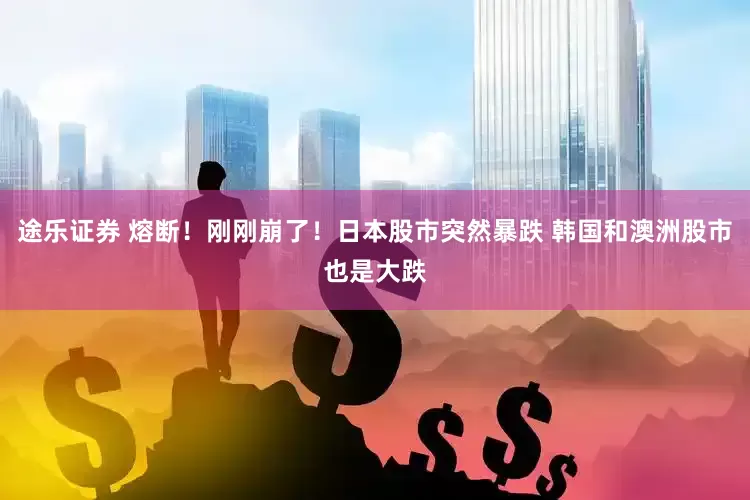 途乐证券 熔断！刚刚崩了！日本股市突然暴跌 韩国和澳洲股市也是大跌