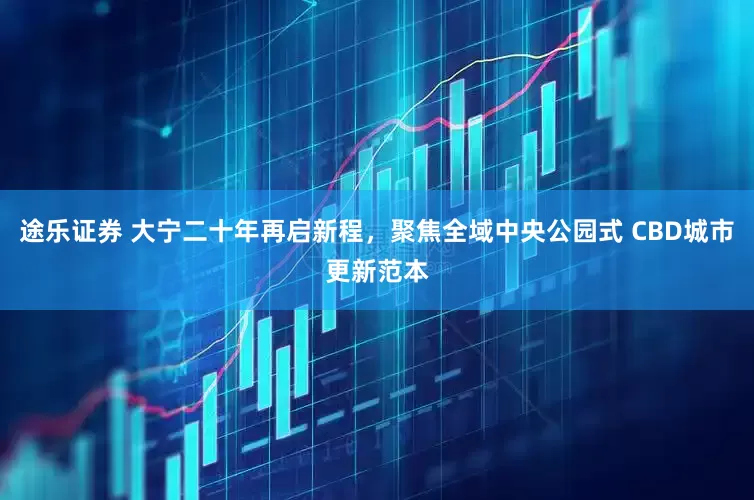 途乐证券 大宁二十年再启新程，聚焦全域中央公园式 CBD城市更新范本