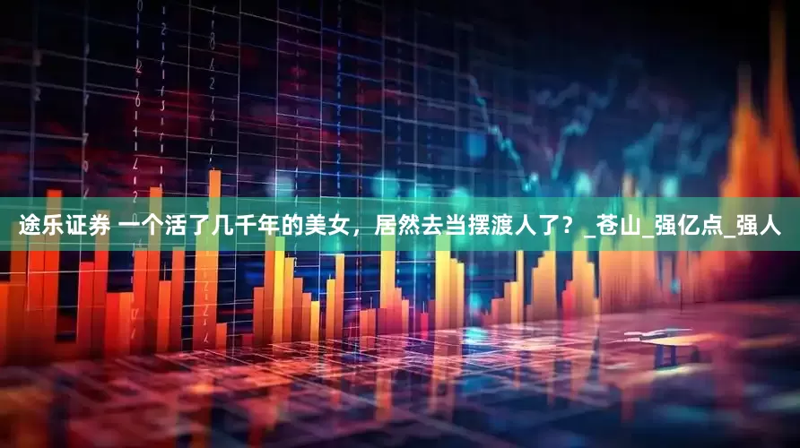 途乐证券 一个活了几千年的美女，居然去当摆渡人了？_苍山_强亿点_强人