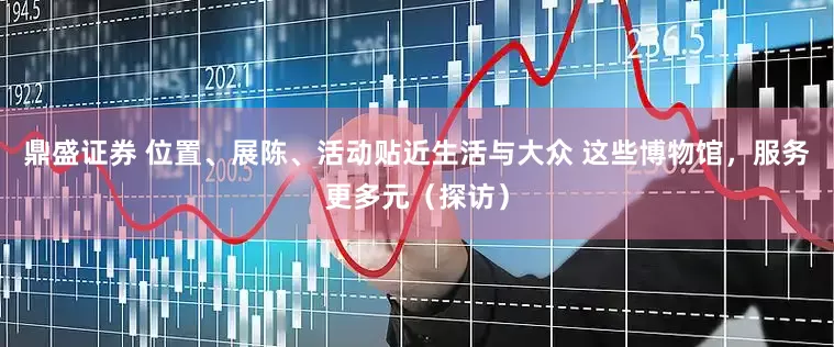 鼎盛证券 位置、展陈、活动贴近生活与大众 这些博物馆，服务更多元（探访）