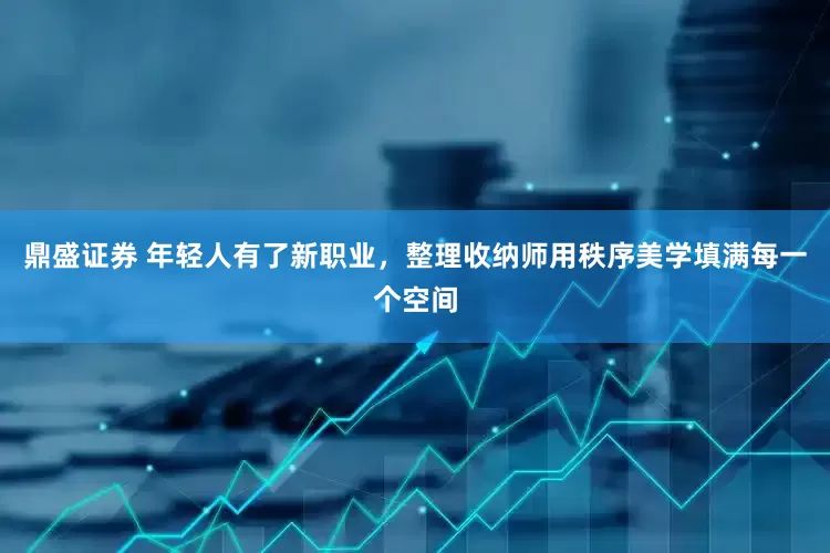 鼎盛证券 年轻人有了新职业，整理收纳师用秩序美学填满每一个空间