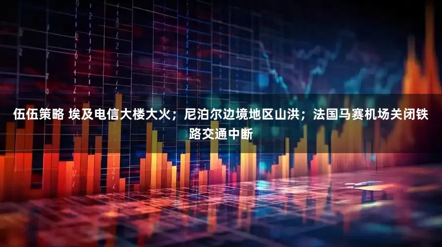 伍伍策略 埃及电信大楼大火；尼泊尔边境地区山洪；法国马赛机场关闭铁路交通中断