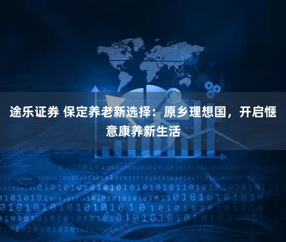 途乐证券 保定养老新选择：原乡理想国，开启惬意康养新生活