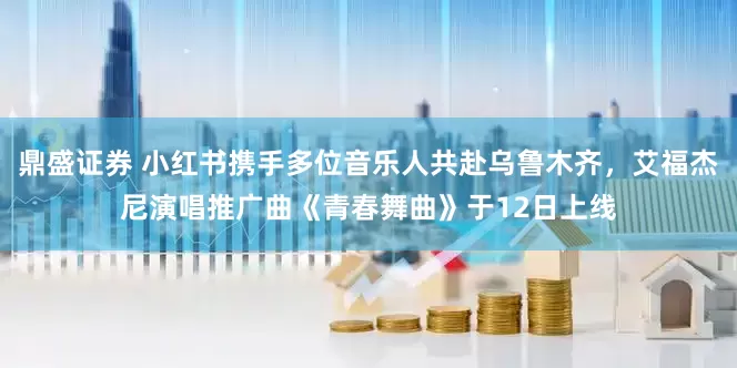 鼎盛证券 小红书携手多位音乐人共赴乌鲁木齐，艾福杰尼演唱推广曲《青春舞曲》于12日上线