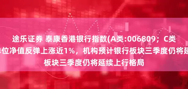 途乐证券 泰康香港银行指数(A类:006809；C类:006810)单位净值反弹上涨近1%，机构预计银行板块三季度仍将延续上行格局