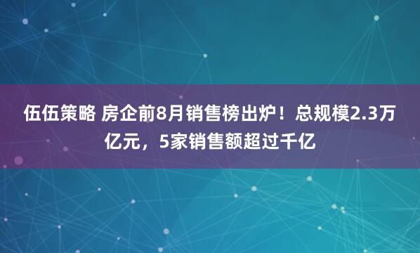 伍伍策略 房企前8月销售榜出炉！总规模2.3万亿元，5家销售额超过千亿